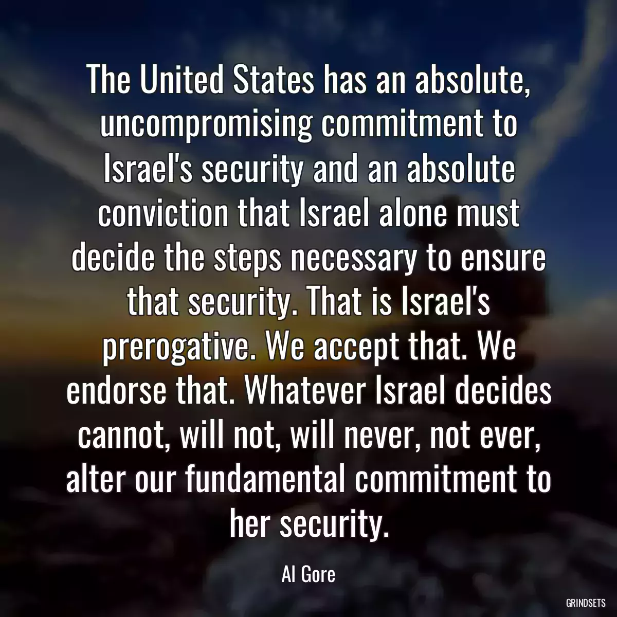 The United States has an absolute, uncompromising commitment to Israel\'s security and an absolute conviction that Israel alone must decide the steps necessary to ensure that security. That is Israel\'s prerogative. We accept that. We endorse that. Whatever Israel decides cannot, will not, will never, not ever, alter our fundamental commitment to her security.