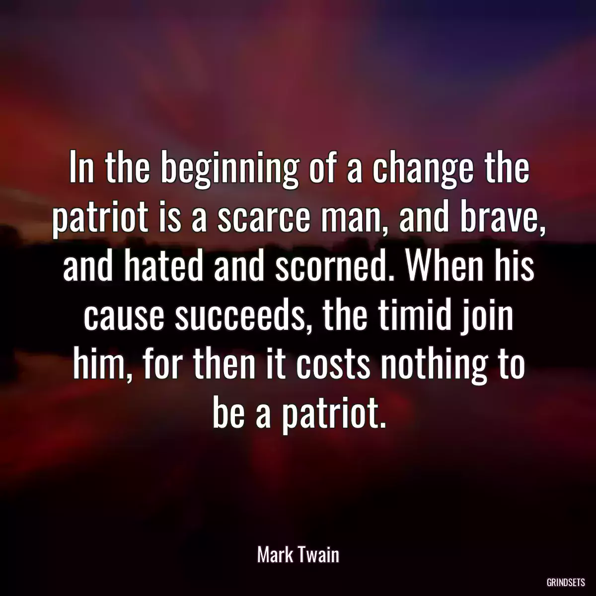 In the beginning of a change the patriot is a scarce man, and brave, and hated and scorned. When his cause succeeds, the timid join him, for then it costs nothing to be a patriot.