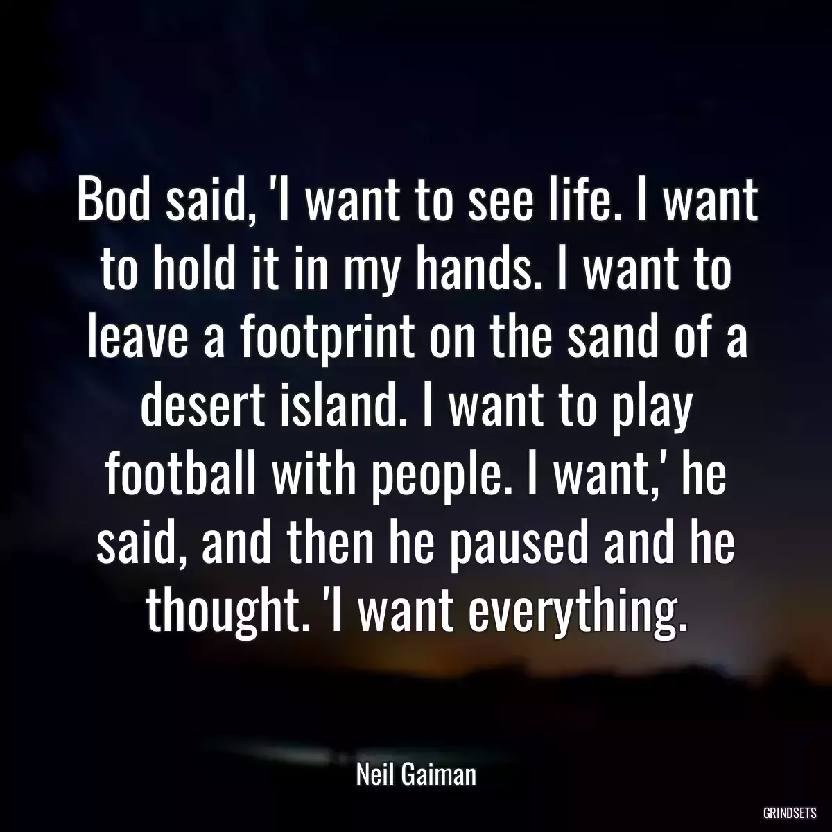 Bod said, \'I want to see life. I want to hold it in my hands. I want to leave a footprint on the sand of a desert island. I want to play football with people. I want,\' he said, and then he paused and he thought. \'I want everything.