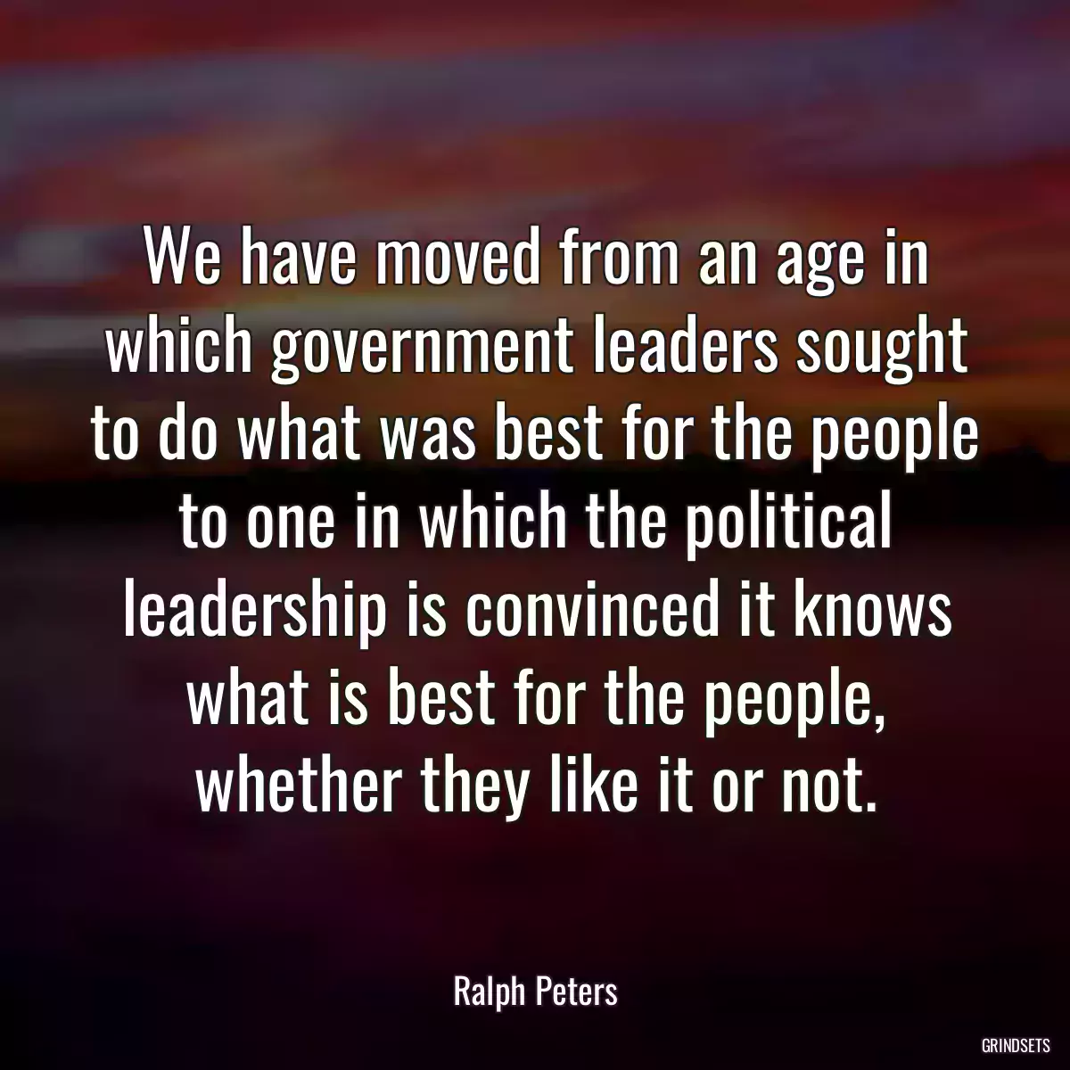 We have moved from an age in which government leaders sought to do what was best for the people to one in which the political leadership is convinced it knows what is best for the people, whether they like it or not.