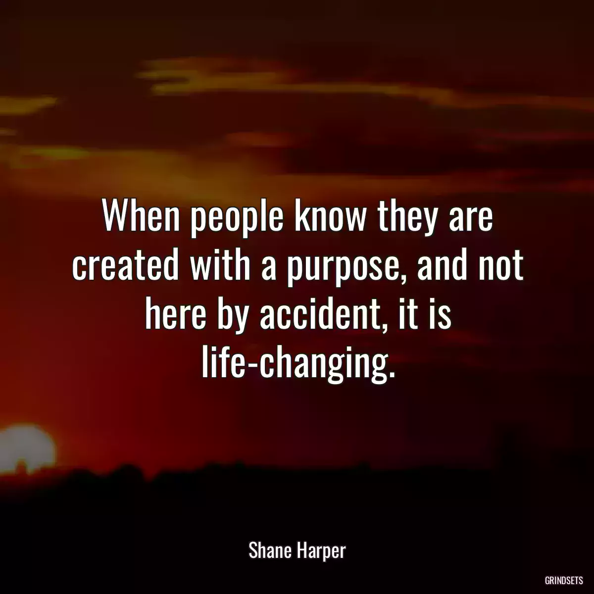 When people know they are created with a purpose, and not here by accident, it is life-changing.