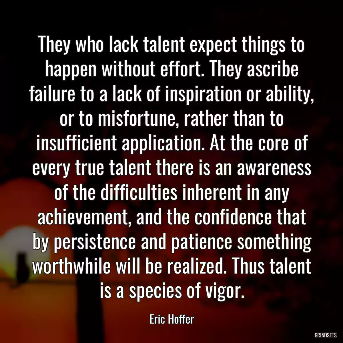 They who lack talent expect things to happen without effort. They ascribe failure to a lack of inspiration or ability, or to misfortune, rather than to insufficient application. At the core of every true talent there is an awareness of the difficulties inherent in any achievement, and the confidence that by persistence and patience something worthwhile will be realized. Thus talent is a species of vigor.