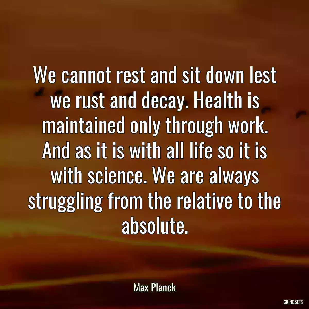 We cannot rest and sit down lest we rust and decay. Health is maintained only through work. And as it is with all life so it is with science. We are always struggling from the relative to the absolute.