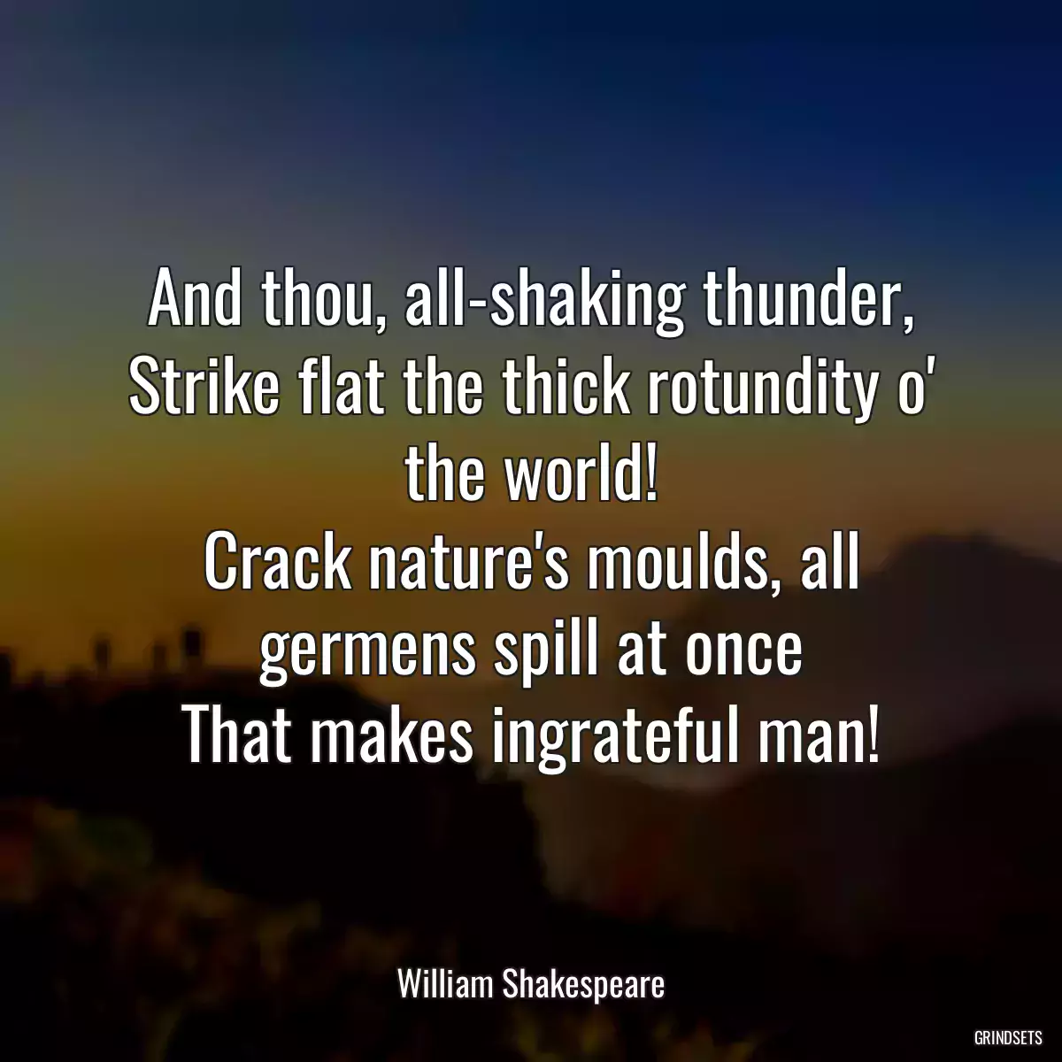 And thou, all-shaking thunder,
Strike flat the thick rotundity o\' the world!
Crack nature\'s moulds, all germens spill at once
That makes ingrateful man!