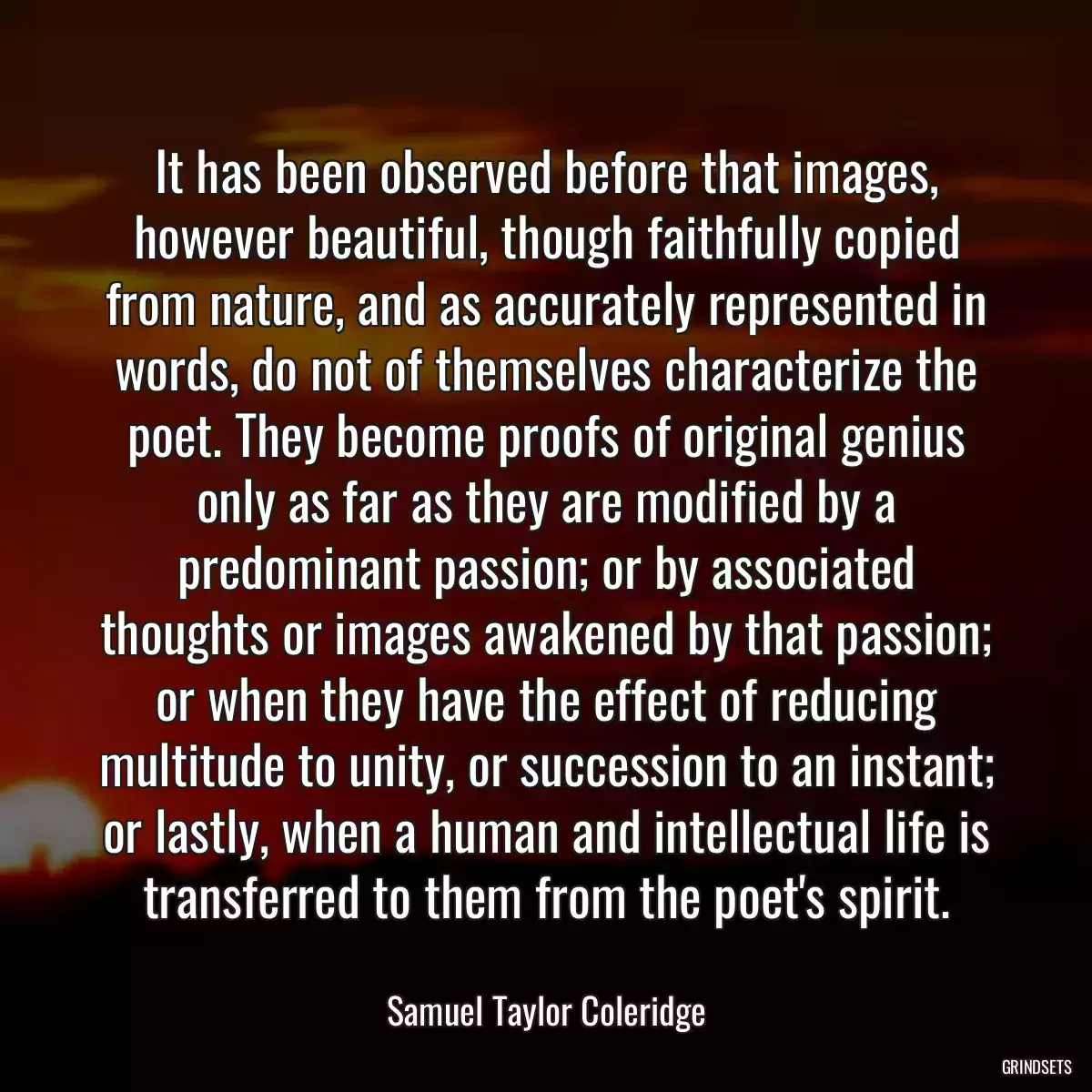 It has been observed before that images, however beautiful, though faithfully copied from nature, and as accurately represented in words, do not of themselves characterize the poet. They become proofs of original genius only as far as they are modified by a predominant passion; or by associated thoughts or images awakened by that passion; or when they have the effect of reducing multitude to unity, or succession to an instant; or lastly, when a human and intellectual life is transferred to them from the poet\'s spirit.