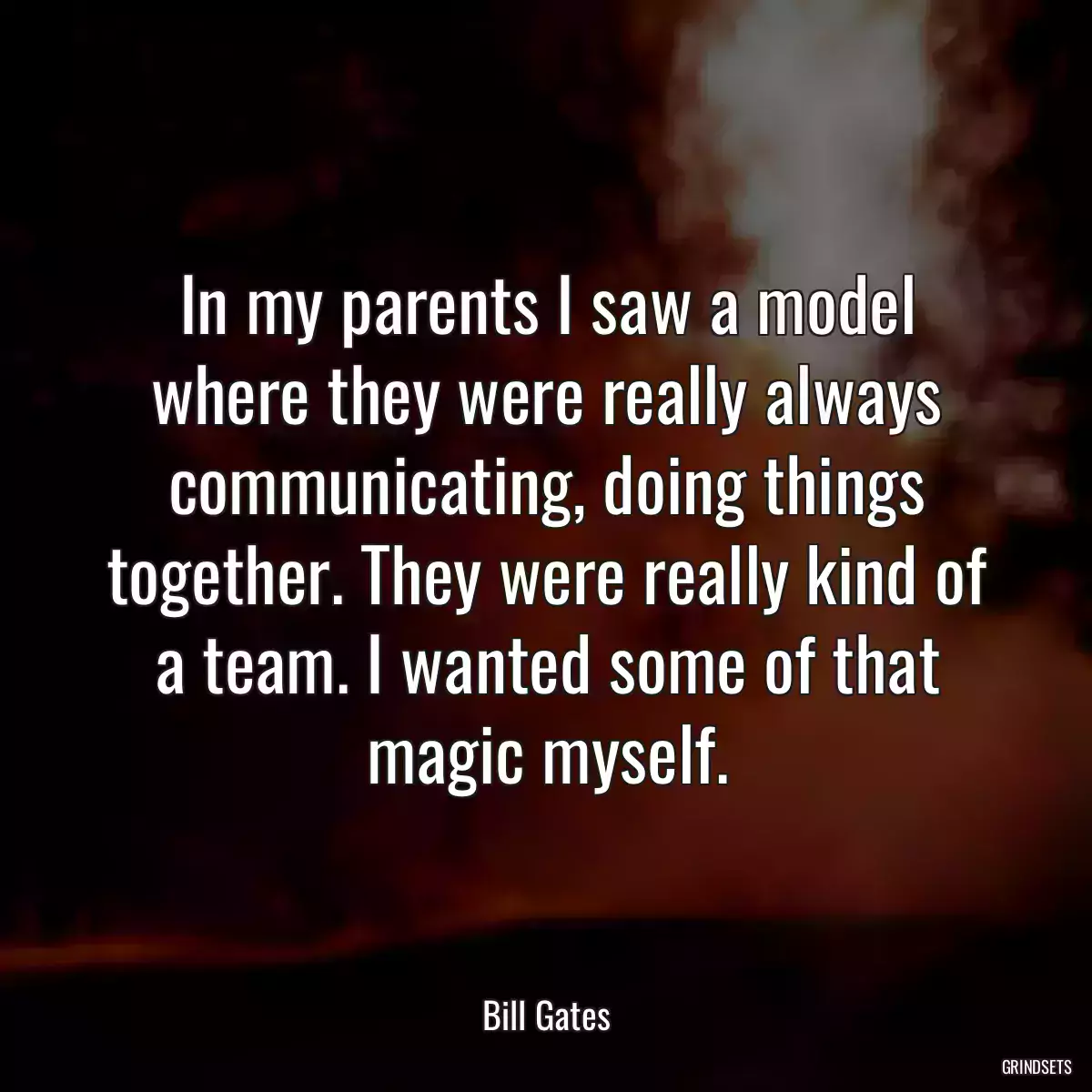 In my parents I saw a model where they were really always communicating, doing things together. They were really kind of a team. I wanted some of that magic myself.