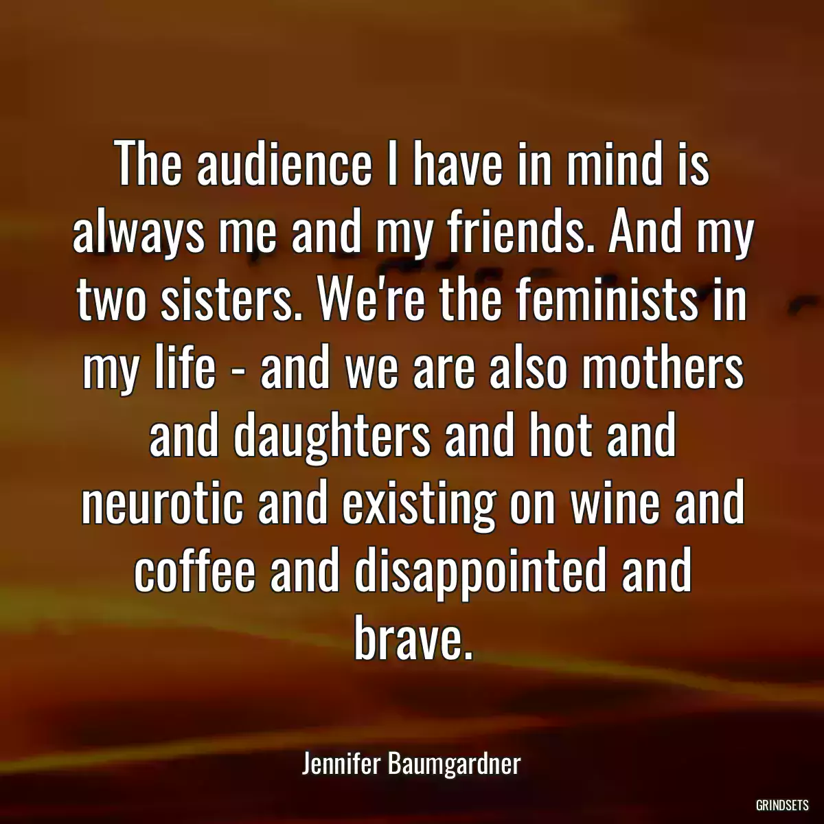 The audience I have in mind is always me and my friends. And my two sisters. We\'re the feminists in my life - and we are also mothers and daughters and hot and neurotic and existing on wine and coffee and disappointed and brave.