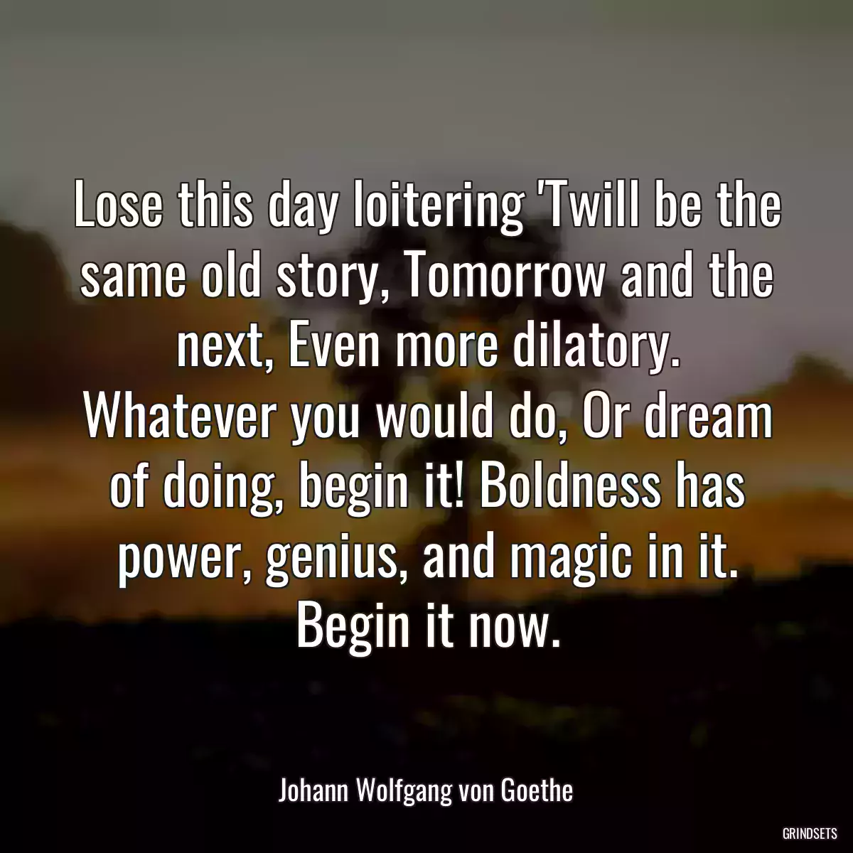 Lose this day loitering \'Twill be the same old story, Tomorrow and the next, Even more dilatory. Whatever you would do, Or dream of doing, begin it! Boldness has power, genius, and magic in it. Begin it now.