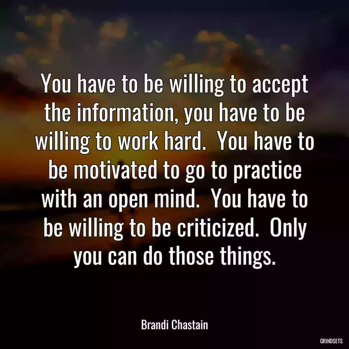 You have to be willing to accept the information, you have to be willing to work hard.  You have to be motivated to go to practice with an open mind.  You have to be willing to be criticized.  Only you can do those things.