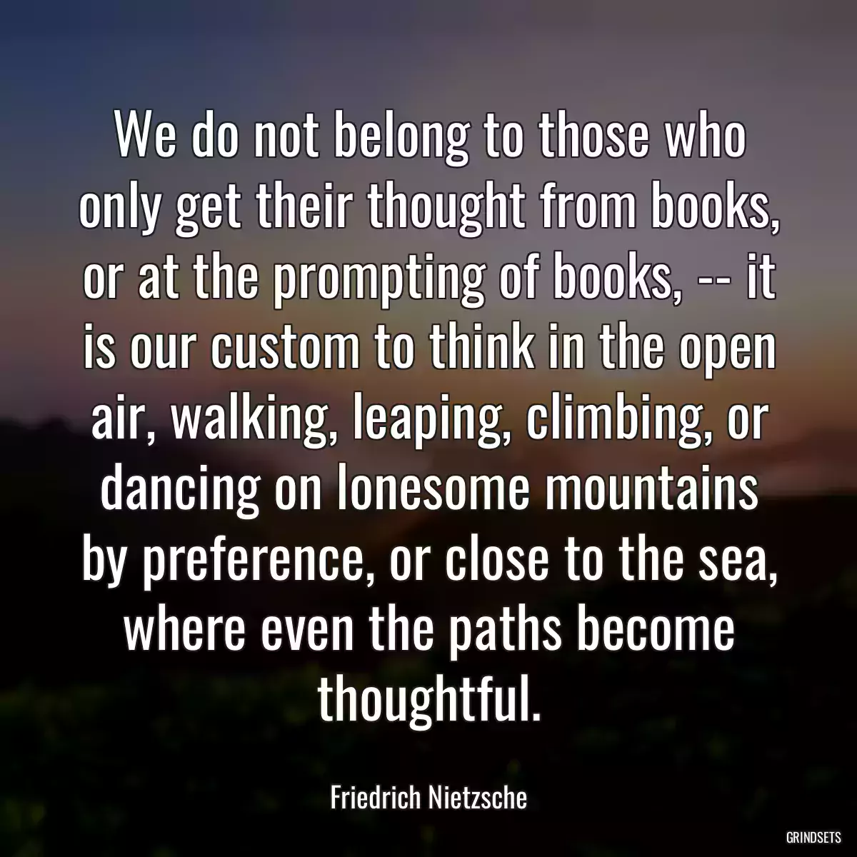 We do not belong to those who only get their thought from books, or at the prompting of books, -- it is our custom to think in the open air, walking, leaping, climbing, or dancing on lonesome mountains by preference, or close to the sea, where even the paths become thoughtful.