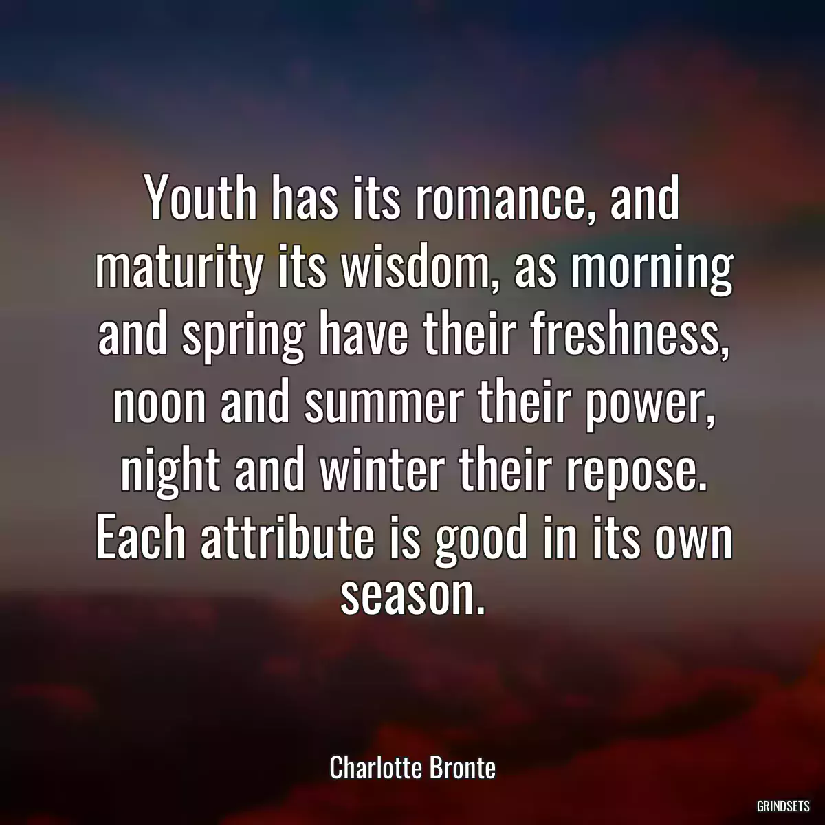 Youth has its romance, and maturity its wisdom, as morning and spring have their freshness, noon and summer their power, night and winter their repose. Each attribute is good in its own season.