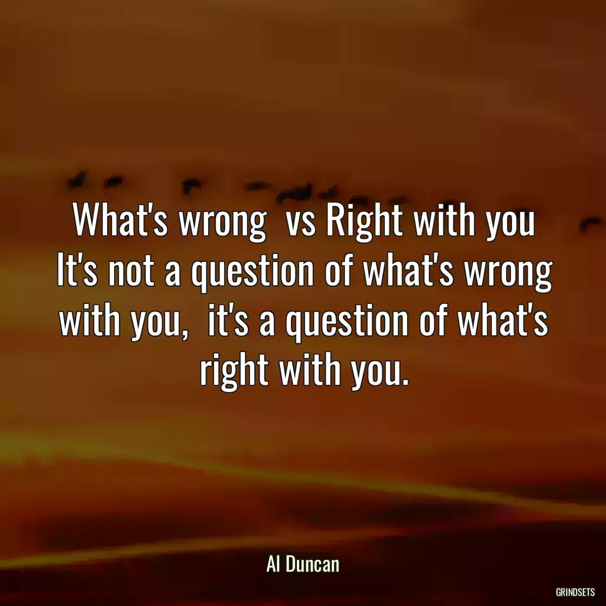 What\'s wrong  vs Right with you It\'s not a question of what\'s wrong with you,  it\'s a question of what\'s right with you.