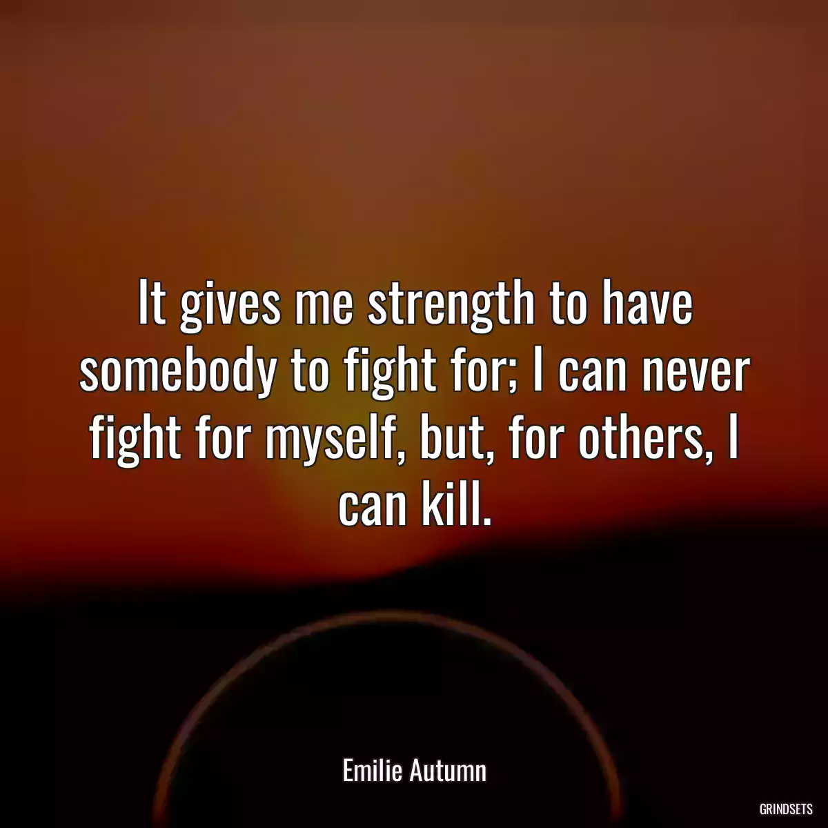 It gives me strength to have somebody to fight for; I can never fight for myself, but, for others, I can kill.