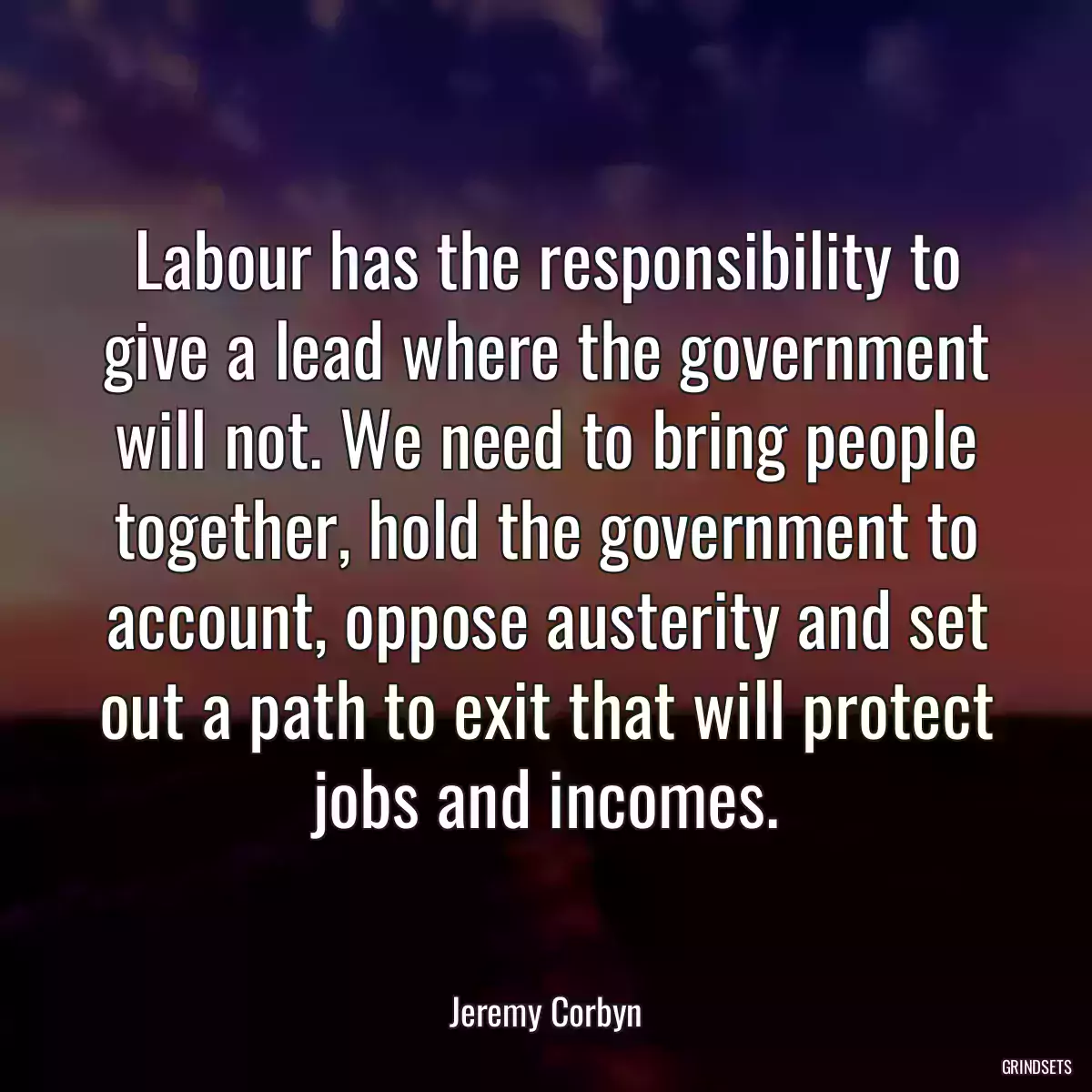 Labour has the responsibility to give a lead where the government will not. We need to bring people together, hold the government to account, oppose austerity and set out a path to exit that will protect jobs and incomes.