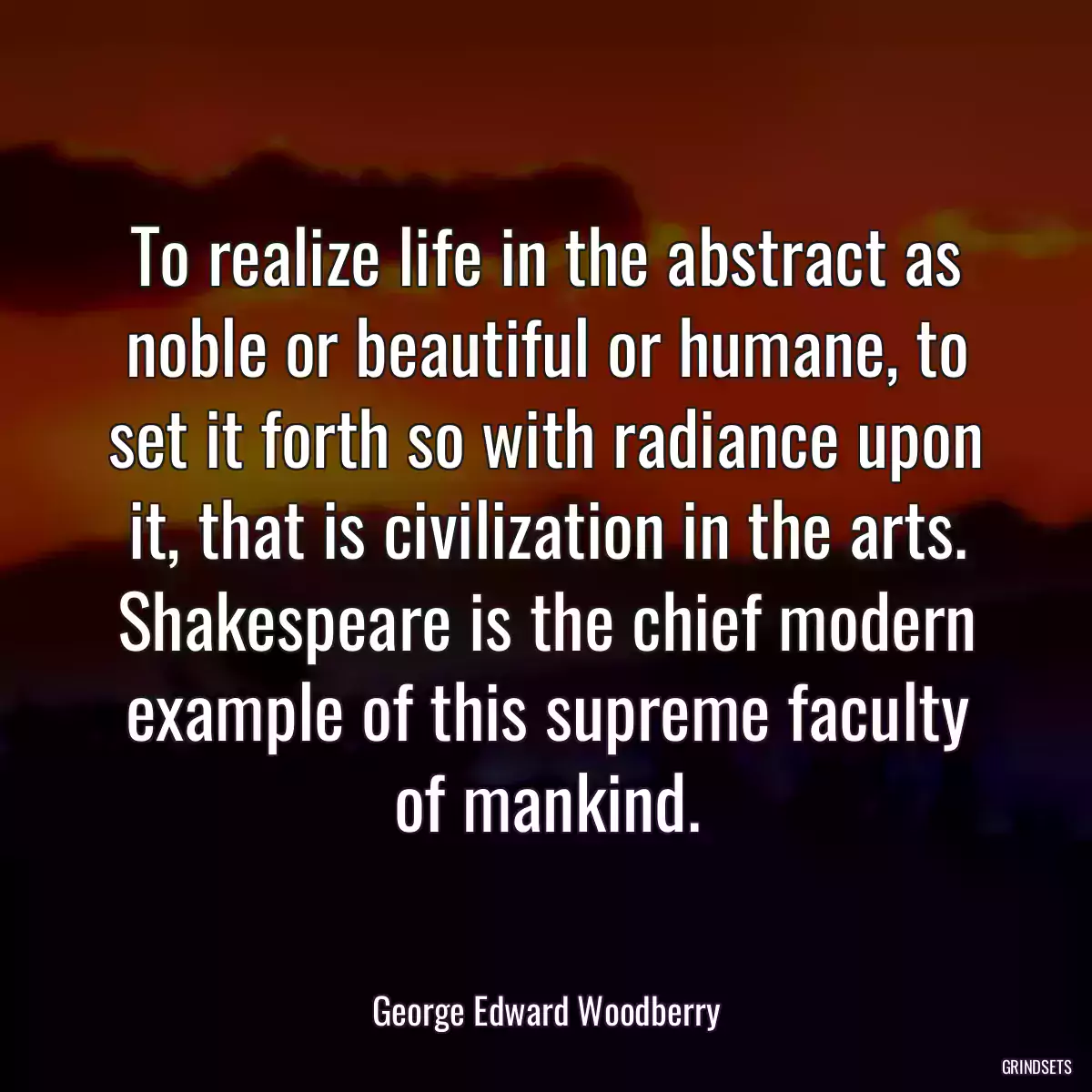 To realize life in the abstract as noble or beautiful or humane, to set it forth so with radiance upon it, that is civilization in the arts. Shakespeare is the chief modern example of this supreme faculty of mankind.