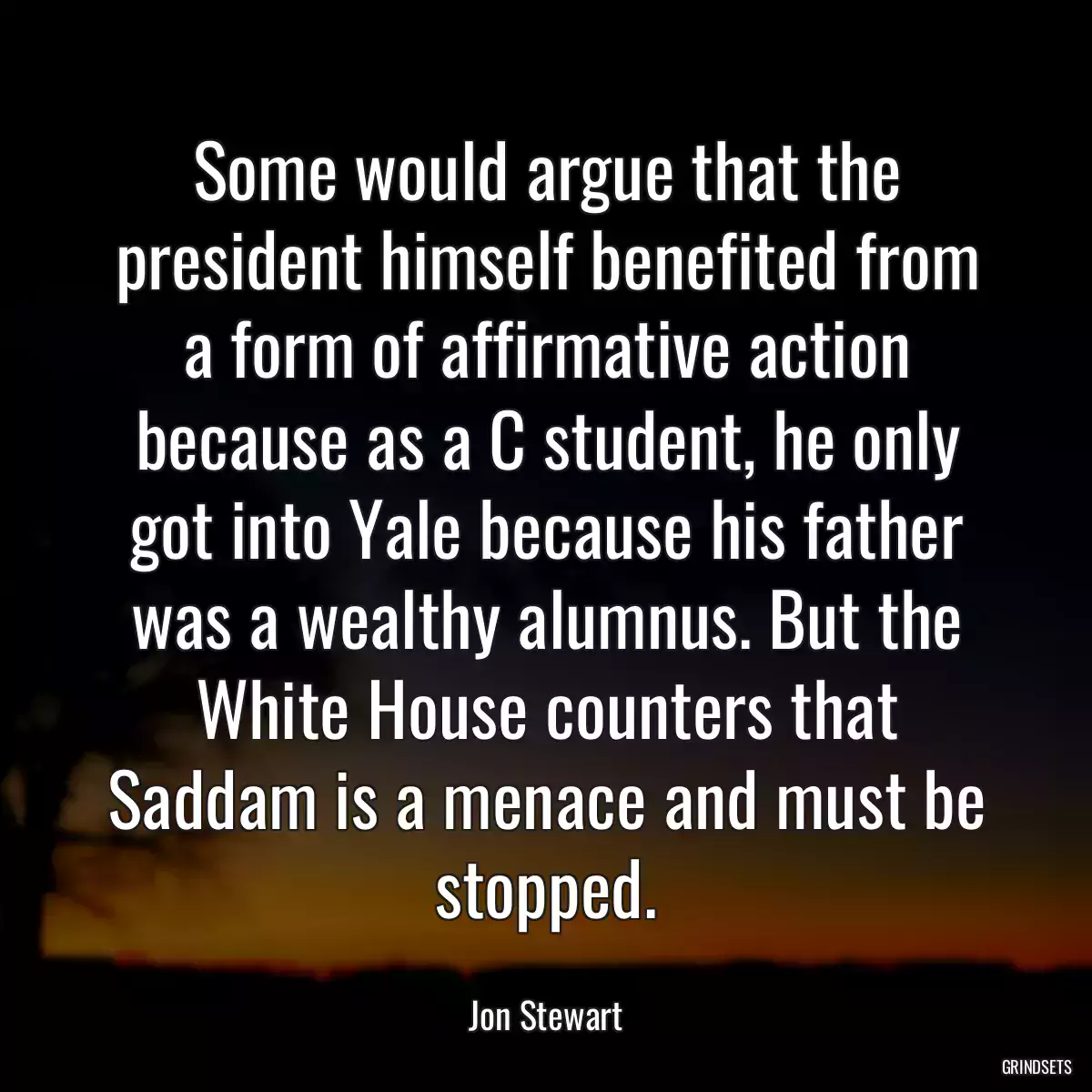 Some would argue that the president himself benefited from a form of affirmative action because as a C student, he only got into Yale because his father was a wealthy alumnus. But the White House counters that Saddam is a menace and must be stopped.