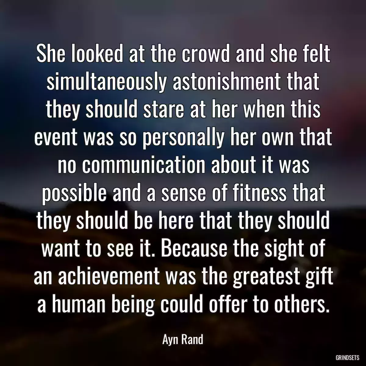 She looked at the crowd and she felt simultaneously astonishment that they should stare at her when this event was so personally her own that no communication about it was possible and a sense of fitness that they should be here that they should want to see it. Because the sight of an achievement was the greatest gift a human being could offer to others.