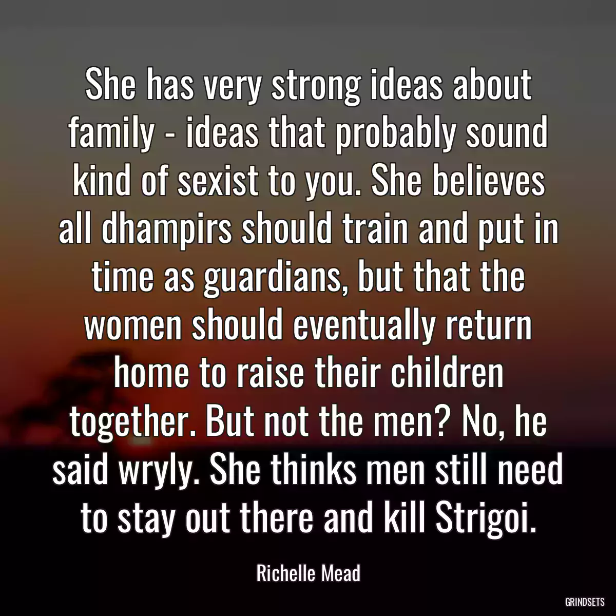 She has very strong ideas about family - ideas that probably sound kind of sexist to you. She believes all dhampirs should train and put in time as guardians, but that the women should eventually return home to raise their children together. But not the men? No, he said wryly. She thinks men still need to stay out there and kill Strigoi.