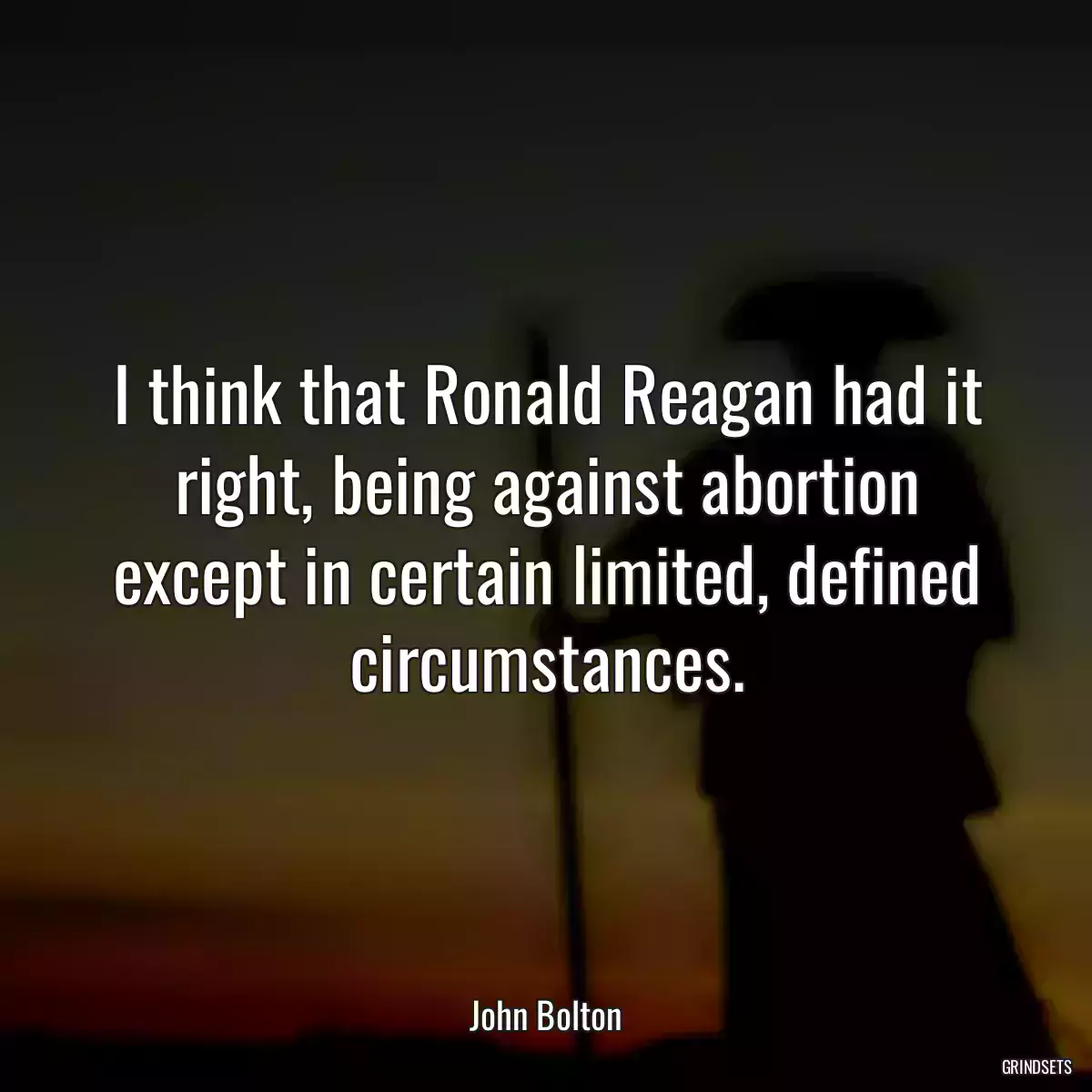 I think that Ronald Reagan had it right, being against abortion except in certain limited, defined circumstances.