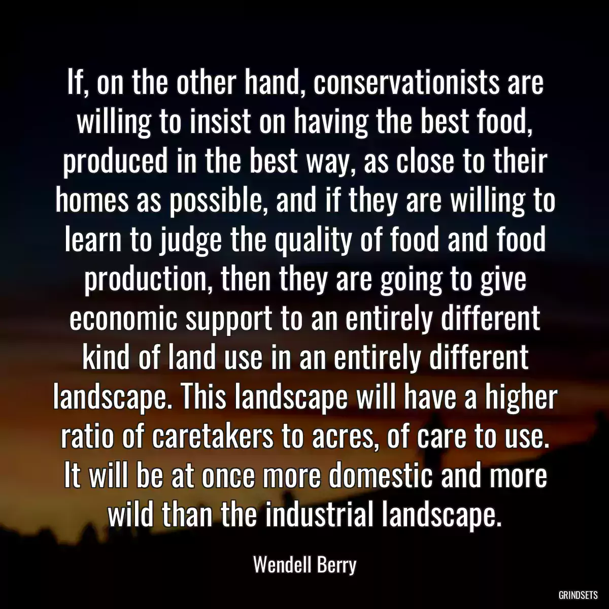 If, on the other hand, conservationists are willing to insist on having the best food, produced in the best way, as close to their homes as possible, and if they are willing to learn to judge the quality of food and food production, then they are going to give economic support to an entirely different kind of land use in an entirely different landscape. This landscape will have a higher ratio of caretakers to acres, of care to use. It will be at once more domestic and more wild than the industrial landscape.