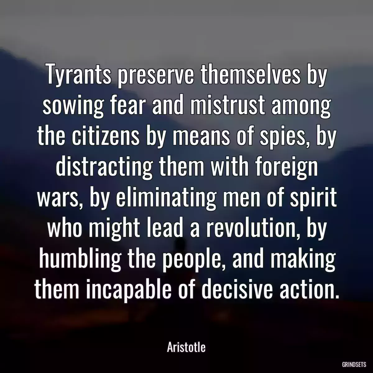 Tyrants preserve themselves by sowing fear and mistrust among the citizens by means of spies, by distracting them with foreign wars, by eliminating men of spirit who might lead a revolution, by humbling the people, and making them incapable of decisive action.