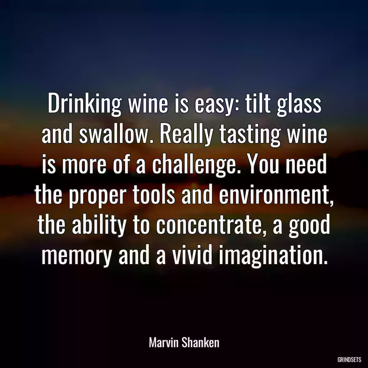 Drinking wine is easy: tilt glass and swallow. Really tasting wine is more of a challenge. You need the proper tools and environment, the ability to concentrate, a good memory and a vivid imagination.