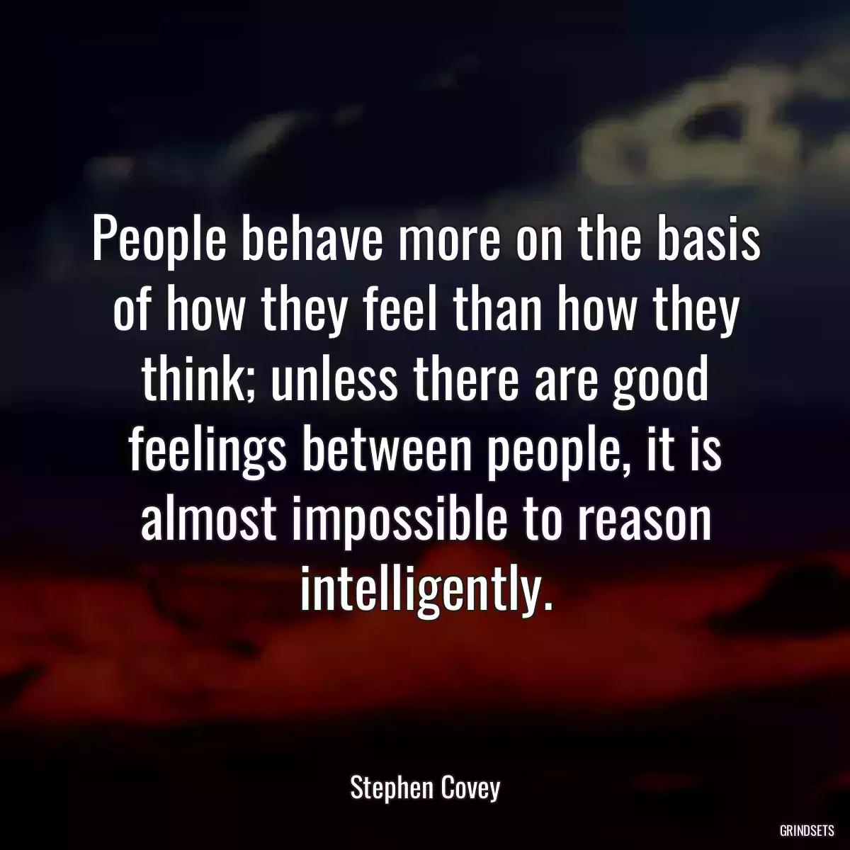 People behave more on the basis of how they feel than how they think; unless there are good feelings between people, it is almost impossible to reason intelligently.