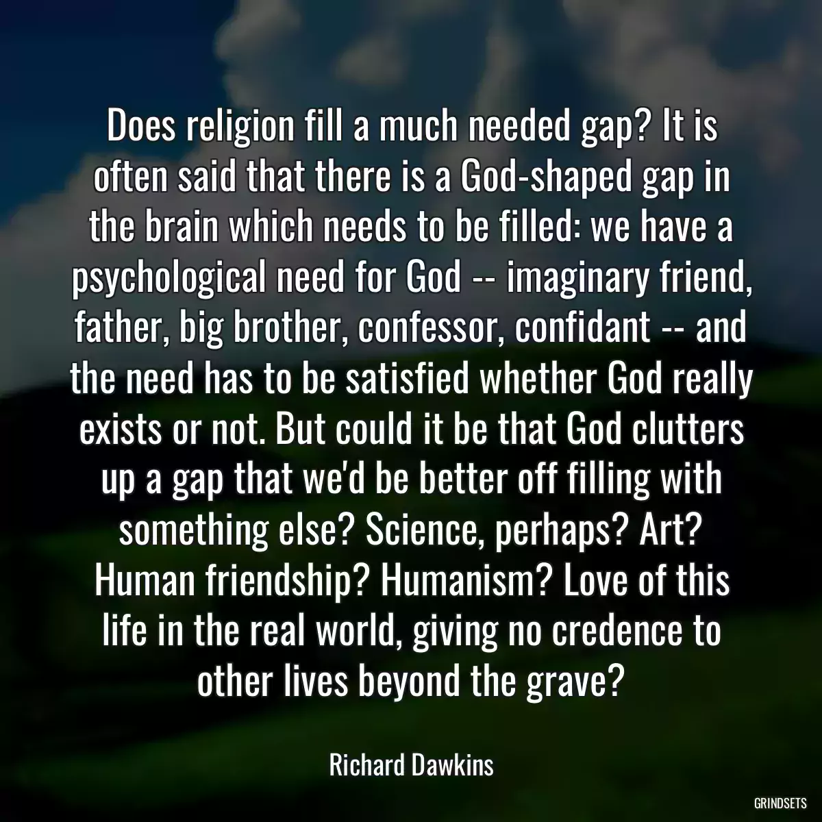 Does religion fill a much needed gap? It is often said that there is a God-shaped gap in the brain which needs to be filled: we have a psychological need for God -- imaginary friend, father, big brother, confessor, confidant -- and the need has to be satisfied whether God really exists or not. But could it be that God clutters up a gap that we\'d be better off filling with something else? Science, perhaps? Art? Human friendship? Humanism? Love of this life in the real world, giving no credence to other lives beyond the grave?