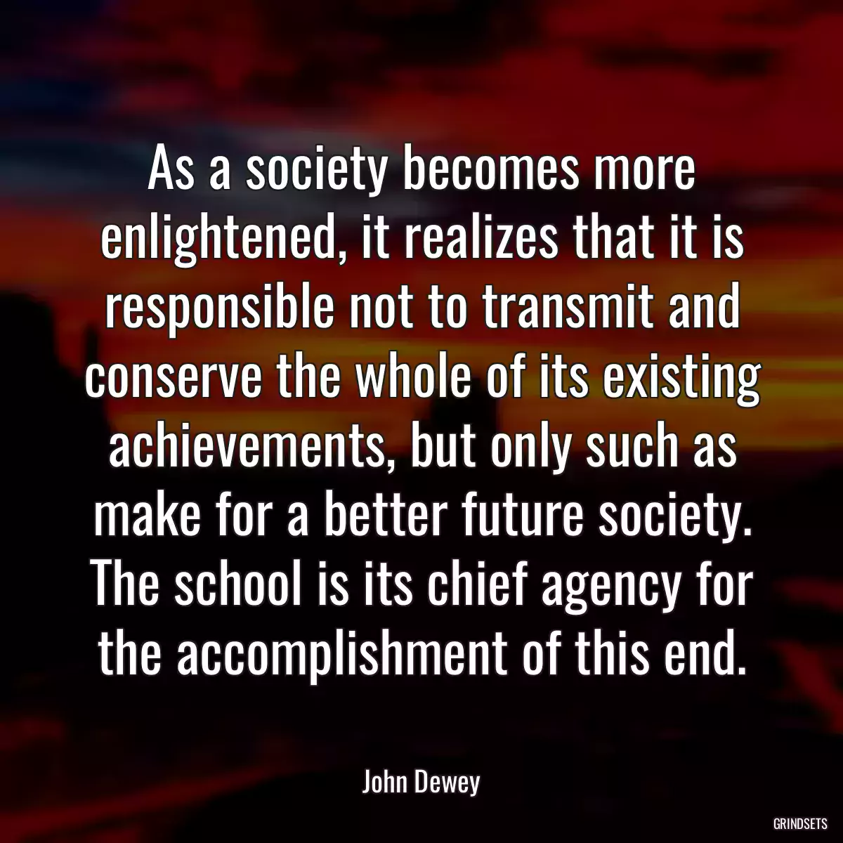 As a society becomes more enlightened, it realizes that it is responsible not to transmit and conserve the whole of its existing achievements, but only such as make for a better future society. The school is its chief agency for the accomplishment of this end.