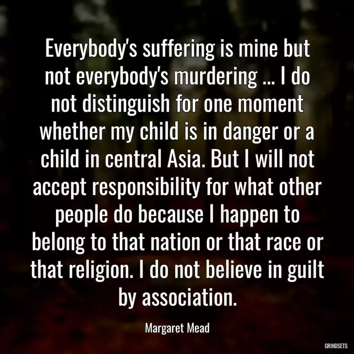 Everybody\'s suffering is mine but not everybody\'s murdering ... I do not distinguish for one moment whether my child is in danger or a child in central Asia. But I will not accept responsibility for what other people do because I happen to belong to that nation or that race or that religion. I do not believe in guilt by association.