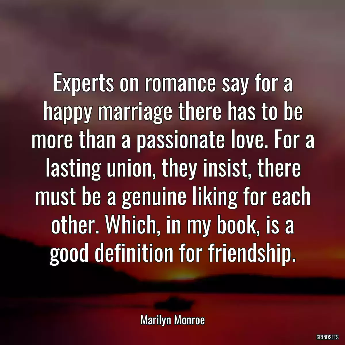 Experts on romance say for a happy marriage there has to be more than a passionate love. For a lasting union, they insist, there must be a genuine liking for each other. Which, in my book, is a good definition for friendship.