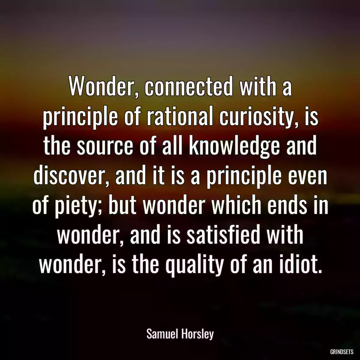 Wonder, connected with a principle of rational curiosity, is the source of all knowledge and discover, and it is a principle even of piety; but wonder which ends in wonder, and is satisfied with wonder, is the quality of an idiot.