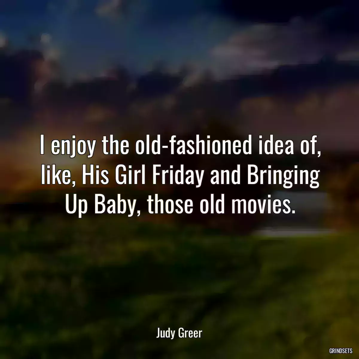 I enjoy the old-fashioned idea of, like, His Girl Friday and Bringing Up Baby, those old movies.