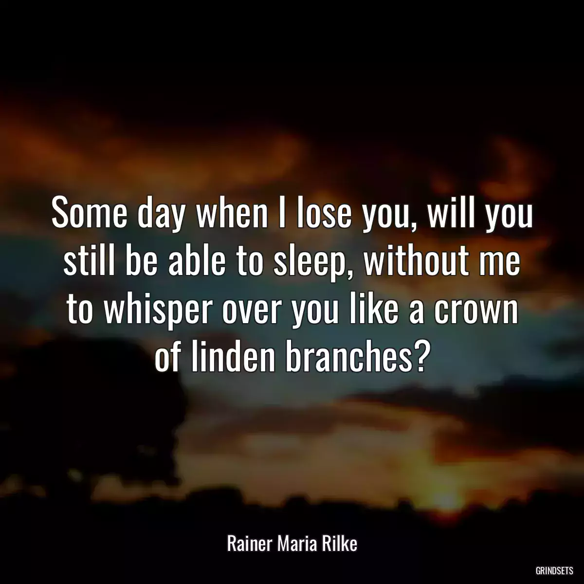 Some day when I lose you, will you still be able to sleep, without me to whisper over you like a crown of linden branches?