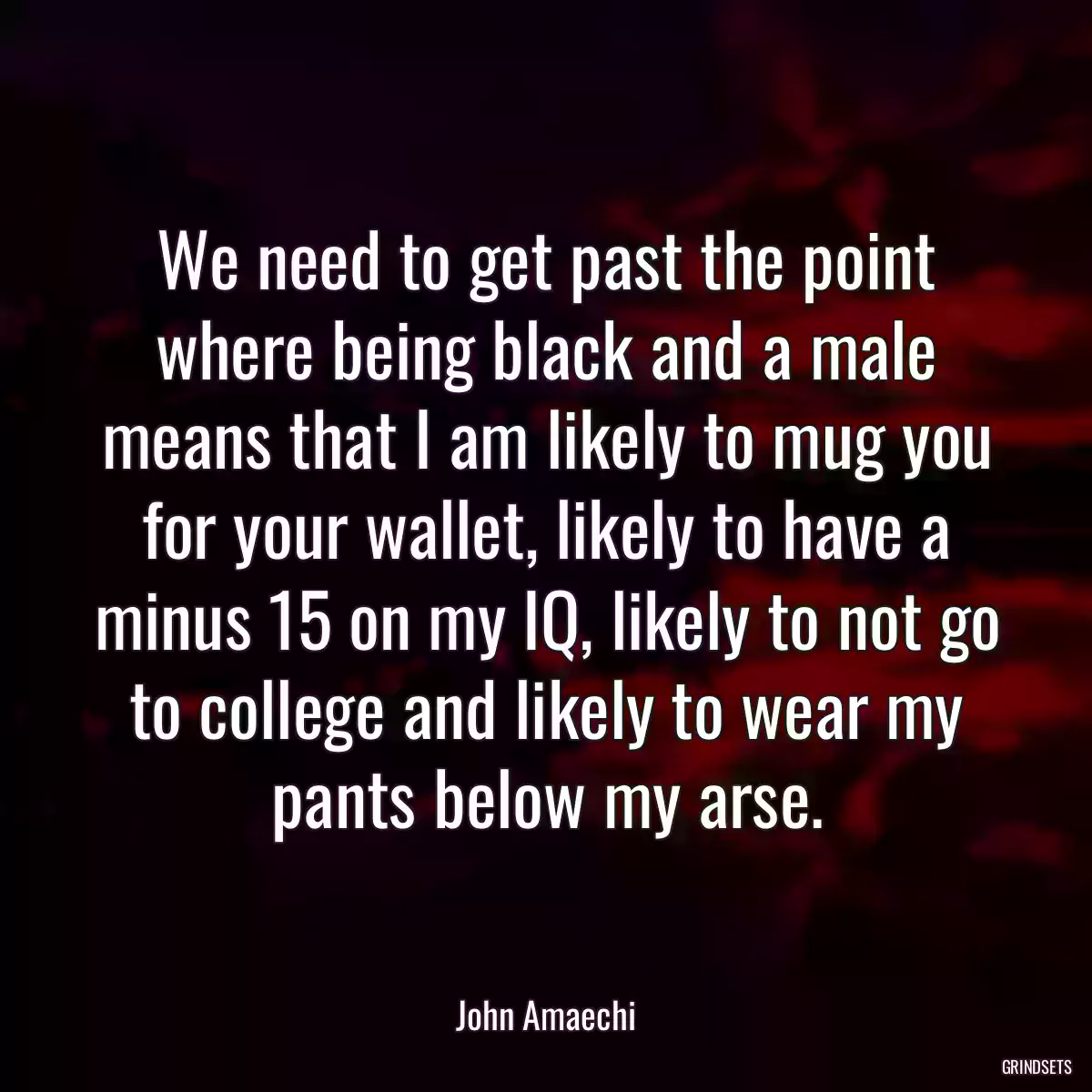 We need to get past the point where being black and a male means that I am likely to mug you for your wallet, likely to have a minus 15 on my IQ, likely to not go to college and likely to wear my pants below my arse.