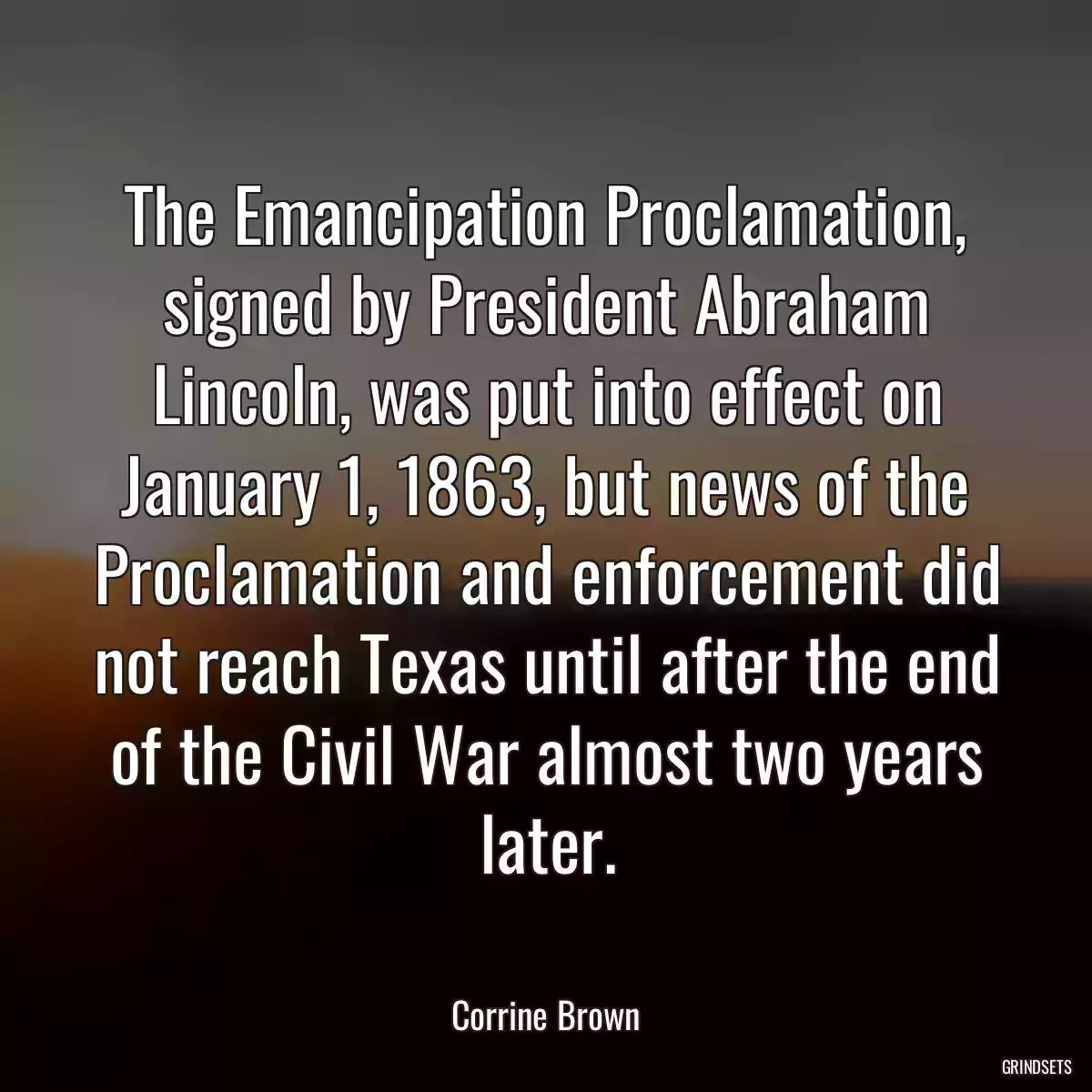 The Emancipation Proclamation, signed by President Abraham Lincoln, was put into effect on January 1, 1863, but news of the Proclamation and enforcement did not reach Texas until after the end of the Civil War almost two years later.