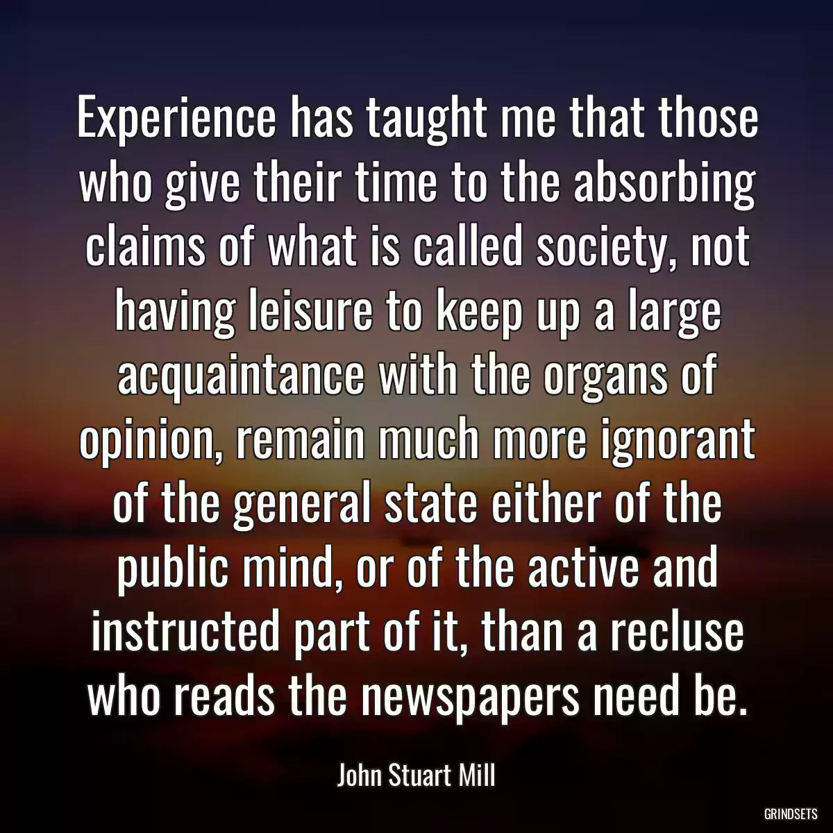 Experience has taught me that those who give their time to the absorbing claims of what is called society, not having leisure to keep up a large acquaintance with the organs of opinion, remain much more ignorant of the general state either of the public mind, or of the active and instructed part of it, than a recluse who reads the newspapers need be.