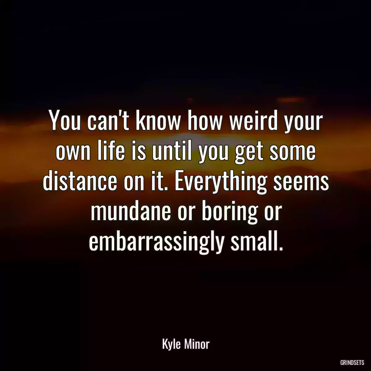 You can\'t know how weird your own life is until you get some distance on it. Everything seems mundane or boring or embarrassingly small.