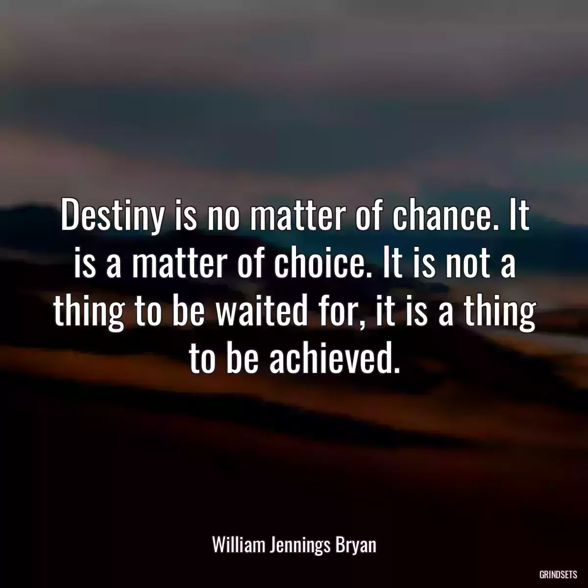 Destiny is no matter of chance. It is a matter of choice. It is not a thing to be waited for, it is a thing to be achieved.