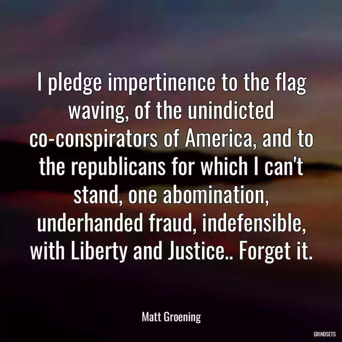 I pledge impertinence to the flag waving, of the unindicted co-conspirators of America, and to the republicans for which I can\'t stand, one abomination, underhanded fraud, indefensible, with Liberty and Justice.. Forget it.