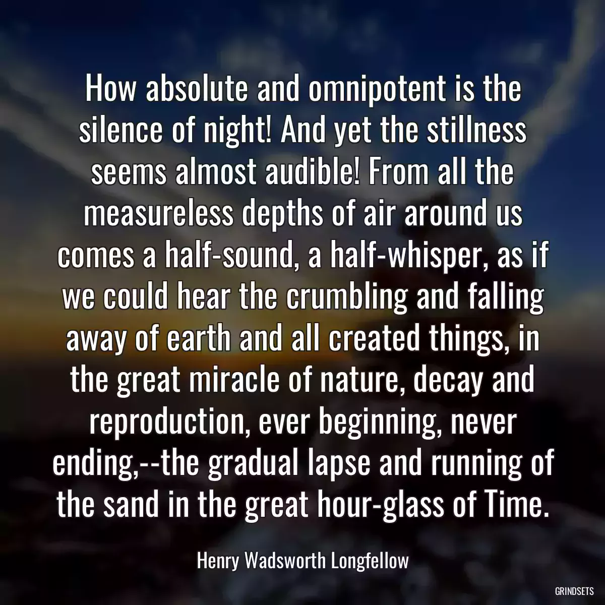 How absolute and omnipotent is the silence of night! And yet the stillness seems almost audible! From all the measureless depths of air around us comes a half-sound, a half-whisper, as if we could hear the crumbling and falling away of earth and all created things, in the great miracle of nature, decay and reproduction, ever beginning, never ending,--the gradual lapse and running of the sand in the great hour-glass of Time.