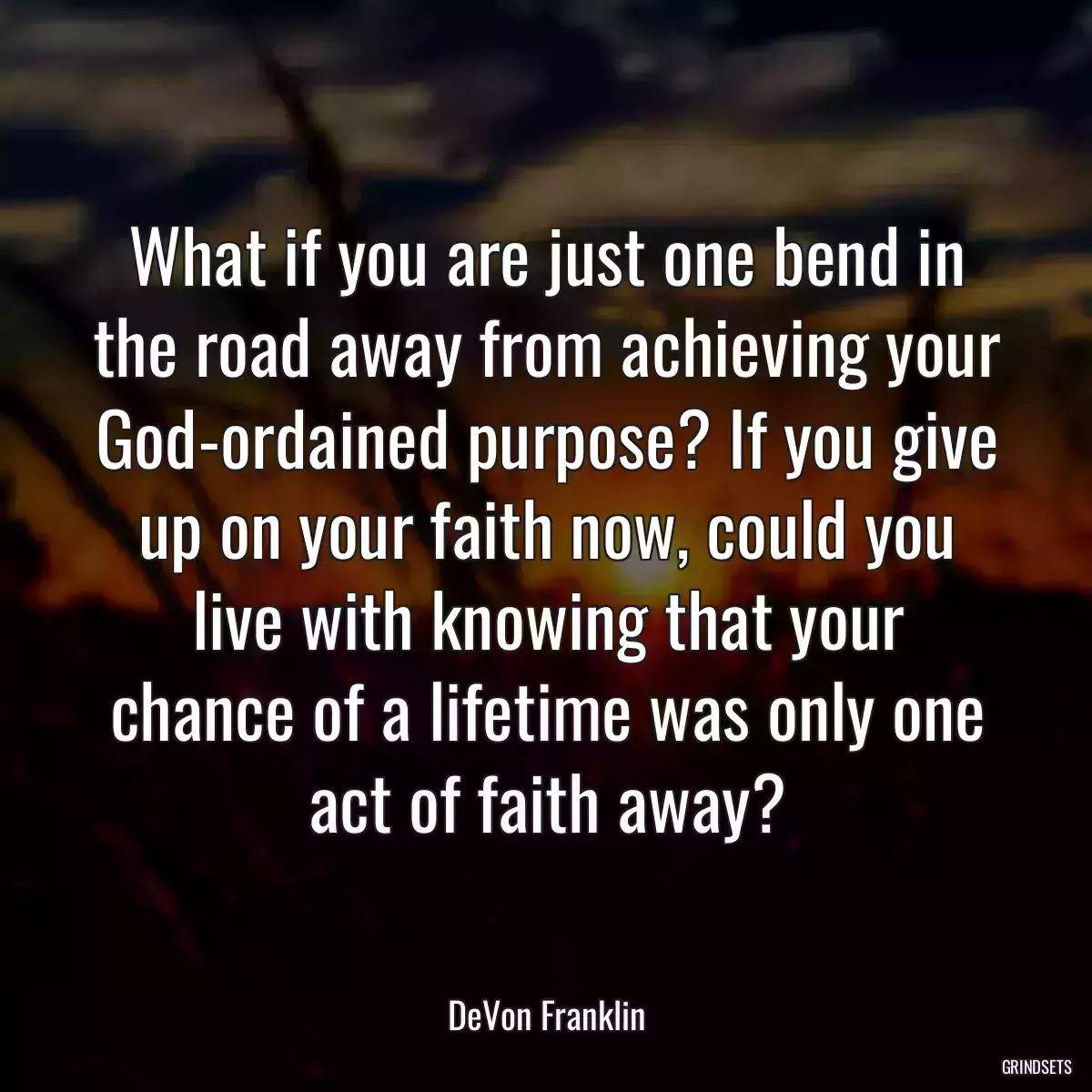 What if you are just one bend in the road away from achieving your God-ordained purpose? If you give up on your faith now, could you live with knowing that your chance of a lifetime was only one act of faith away?