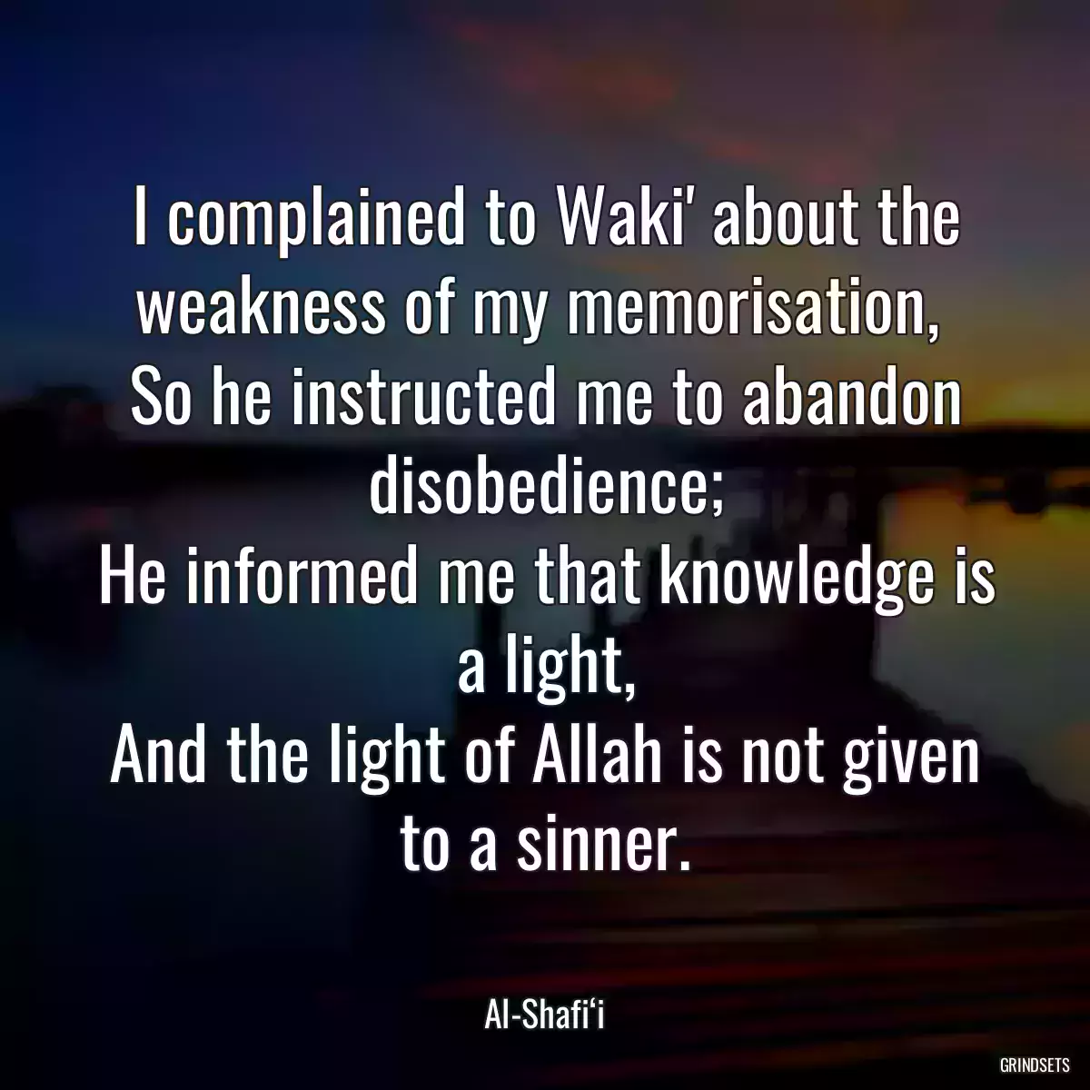 I complained to Waki\' about the weakness of my memorisation, 
So he instructed me to abandon disobedience;
He informed me that knowledge is a light,
And the light of Allah is not given to a sinner.