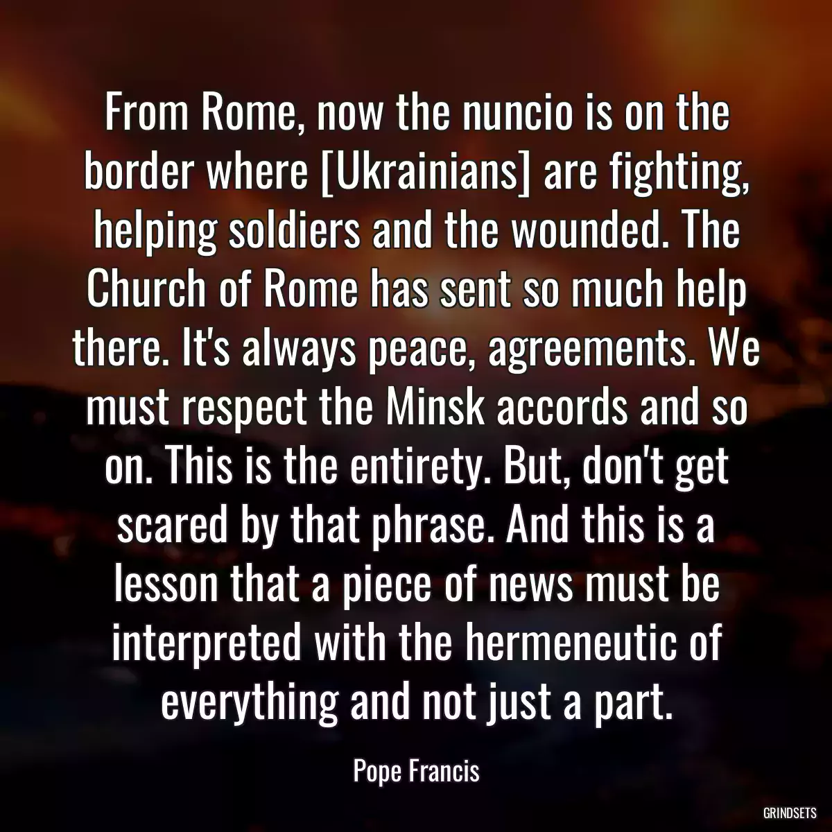 From Rome, now the nuncio is on the border where [Ukrainians] are fighting, helping soldiers and the wounded. The Church of Rome has sent so much help there. It\'s always peace, agreements. We must respect the Minsk accords and so on. This is the entirety. But, don\'t get scared by that phrase. And this is a lesson that a piece of news must be interpreted with the hermeneutic of everything and not just a part.