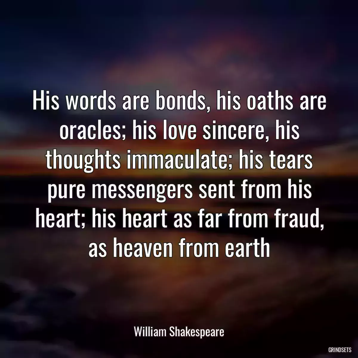 His words are bonds, his oaths are oracles; his love sincere, his thoughts immaculate; his tears pure messengers sent from his heart; his heart as far from fraud, as heaven from earth