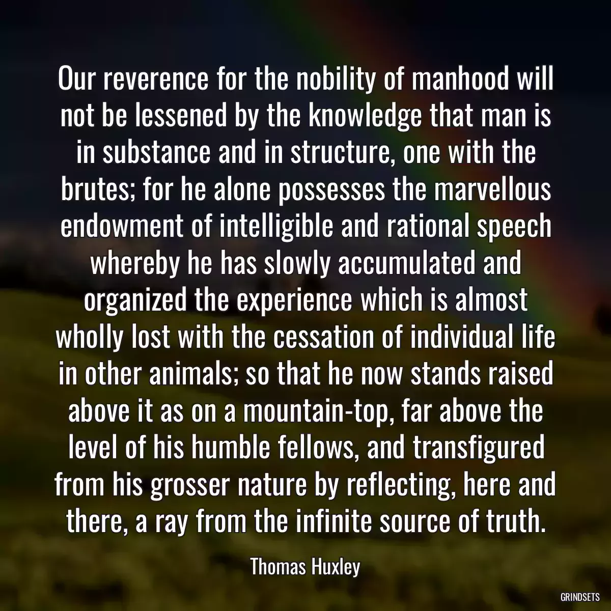 Our reverence for the nobility of manhood will not be lessened by the knowledge that man is in substance and in structure, one with the brutes; for he alone possesses the marvellous endowment of intelligible and rational speech whereby he has slowly accumulated and organized the experience which is almost wholly lost with the cessation of individual life in other animals; so that he now stands raised above it as on a mountain-top, far above the level of his humble fellows, and transfigured from his grosser nature by reflecting, here and there, a ray from the infinite source of truth.