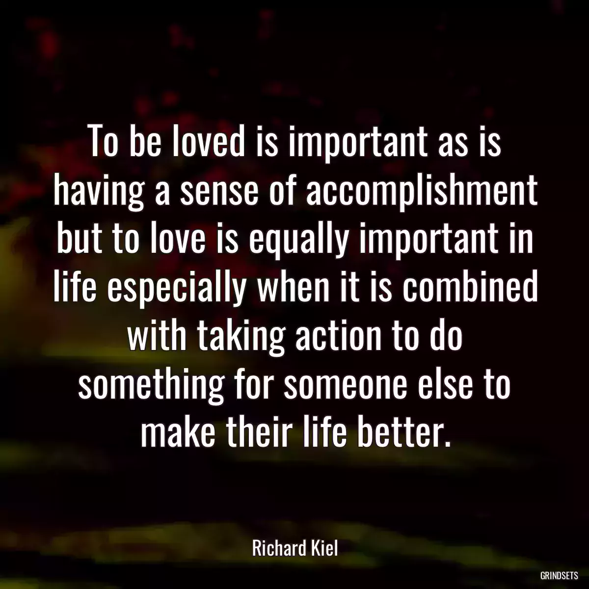 To be loved is important as is having a sense of accomplishment but to love is equally important in life especially when it is combined with taking action to do something for someone else to make their life better.