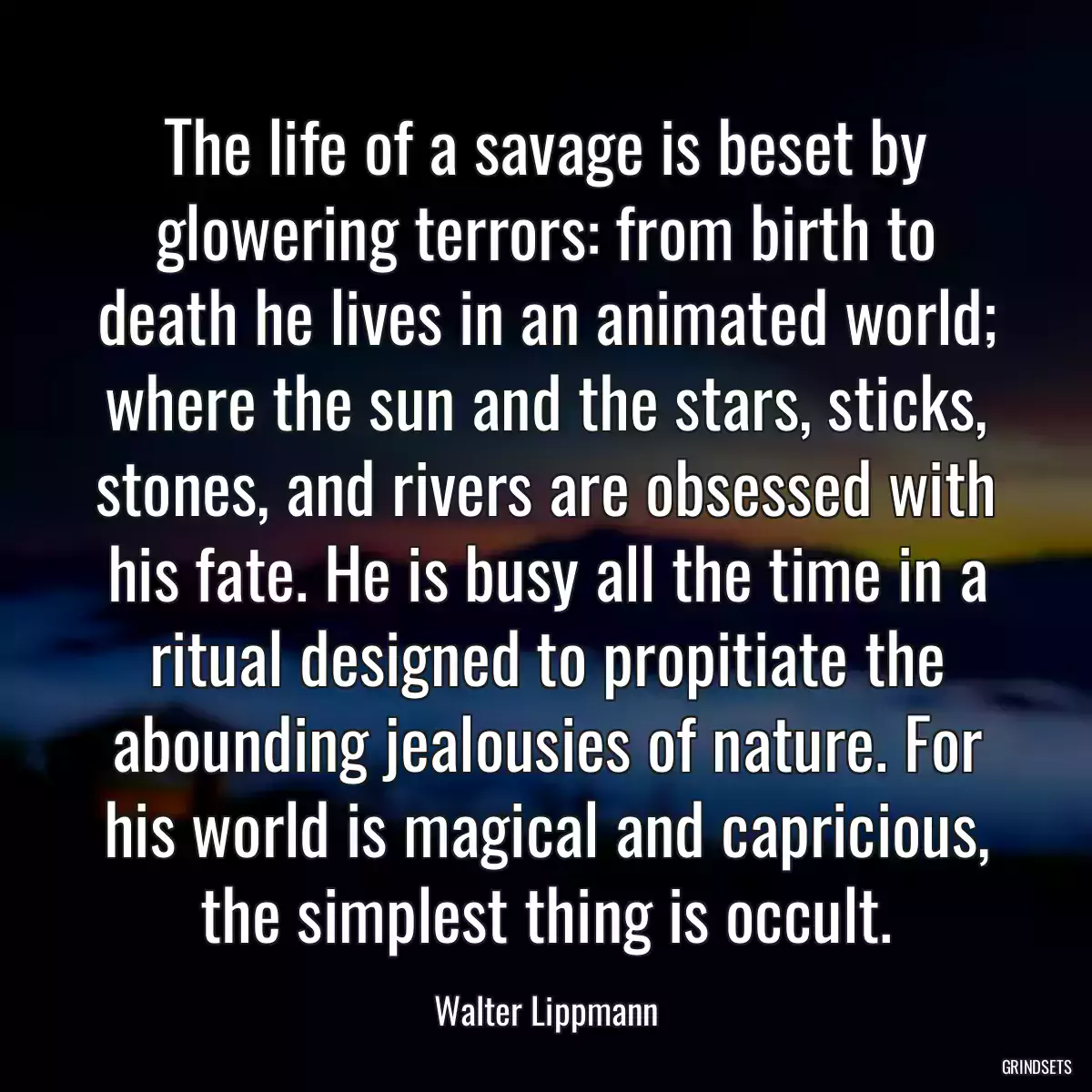 The life of a savage is beset by glowering terrors: from birth to death he lives in an animated world; where the sun and the stars, sticks, stones, and rivers are obsessed with his fate. He is busy all the time in a ritual designed to propitiate the abounding jealousies of nature. For his world is magical and capricious, the simplest thing is occult.