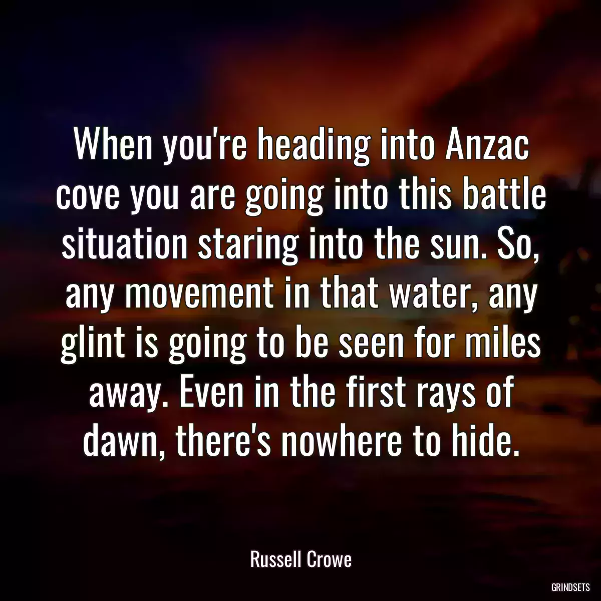 When you\'re heading into Anzac cove you are going into this battle situation staring into the sun. So, any movement in that water, any glint is going to be seen for miles away. Even in the first rays of dawn, there\'s nowhere to hide.