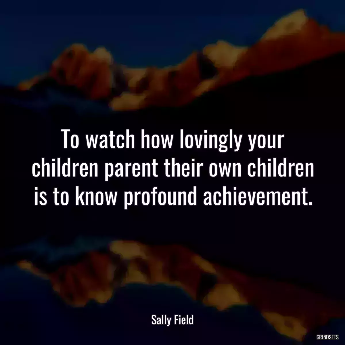 To watch how lovingly your children parent their own children is to know profound achievement.